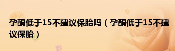孕酮低于15不建議保胎嗎(孕酮低于15不建議保胎)