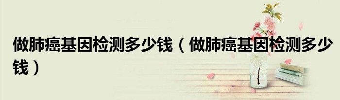 做肺癌基因檢測(cè)多少錢（做肺癌基因檢測(cè)多少錢）