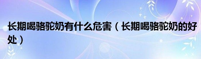 長(zhǎng)期喝駱駝奶有什么危害（長(zhǎng)期喝駱駝奶的好處）