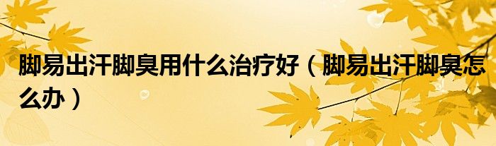 腳易出汗腳臭用什么治療好(腳易出汗腳臭怎么辦)