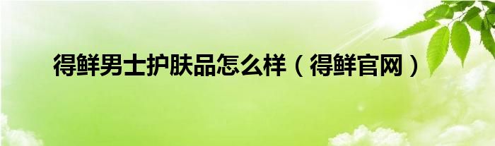 得鮮男士護膚品怎么樣（得鮮官網(wǎng)）