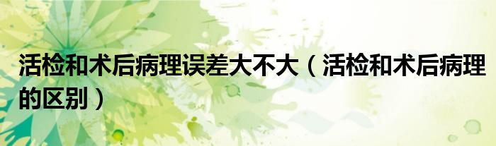 活檢和術(shù)后病理誤差大不大(活檢和術(shù)后病理的區(qū)別)