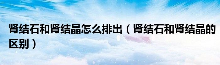 腎結(jié)石和腎結(jié)晶怎么排出（腎結(jié)石和腎結(jié)晶的區(qū)別）