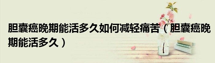 膽囊癌晚期能活多久如何減輕痛苦(膽囊癌晚期能活多久)