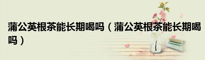 蒲公英根茶能長(zhǎng)期喝嗎(蒲公英根茶能長(zhǎng)期喝嗎)