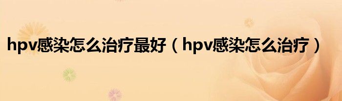 hpv感染怎么治療最好（hpv感染怎么治療）