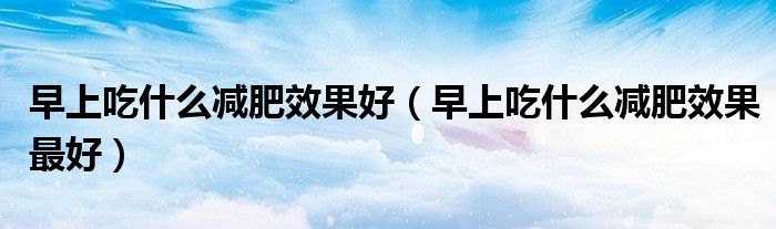 早上吃什么減肥效果好（早上吃什么減肥效果最好）