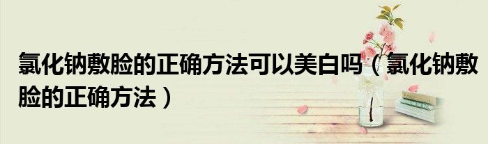 氯化鈉敷臉的正確方法可以美白嗎(氯化鈉敷臉的正確方法)