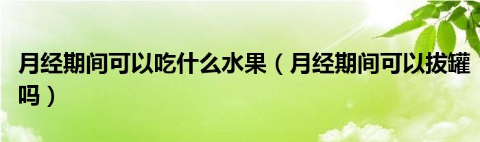 月經(jīng)期間可以吃什么水果（月經(jīng)期間可以拔罐嗎）