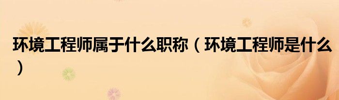 環(huán)境工程師屬于什么職稱（環(huán)境工程師是什么）