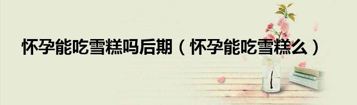 懷孕能吃雪糕嗎后期（懷孕能吃雪糕么）