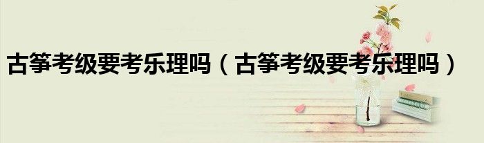 古箏考級要考樂理嗎（古箏考級要考樂理嗎）