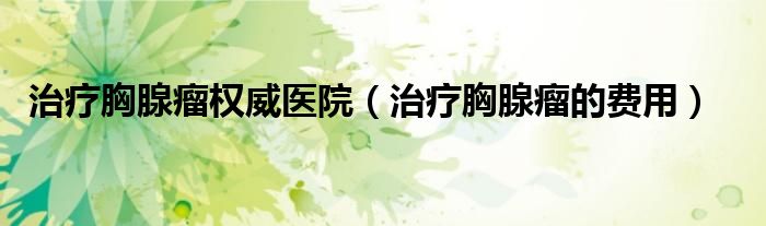 治療胸腺瘤權(quán)威醫(yī)院（治療胸腺瘤的費(fèi)用）