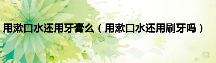 用漱口水還用牙膏么（用漱口水還用刷牙嗎）