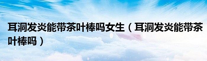 耳洞發(fā)炎能帶茶葉棒嗎女生（耳洞發(fā)炎能帶茶葉棒嗎）