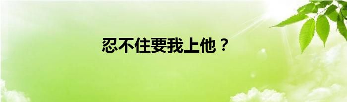 忍不住要我上他？
