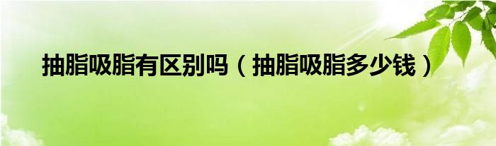 抽脂吸脂有區(qū)別嗎（抽脂吸脂多少錢）