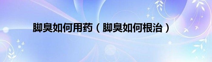 腳臭如何用藥（腳臭如何根治）