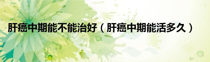 肝癌中期能不能治好（肝癌中期能活多久）