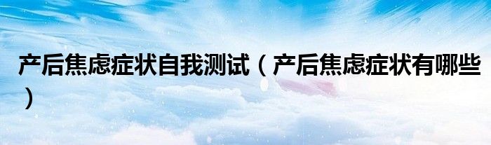 產(chǎn)后焦慮癥狀自我測試（產(chǎn)后焦慮癥狀有哪些）