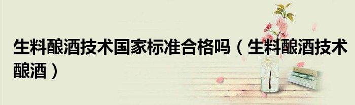 生料釀酒技術(shù)國家標(biāo)準(zhǔn)合格嗎（生料釀酒技術(shù)釀酒）