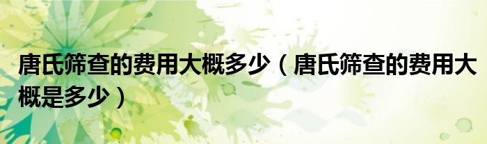 唐氏篩查的費(fèi)用大概多少（唐氏篩查的費(fèi)用大概是多少）