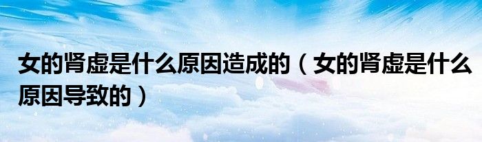 女的腎虛是什么原因造成的（女的腎虛是什么原因導致的）