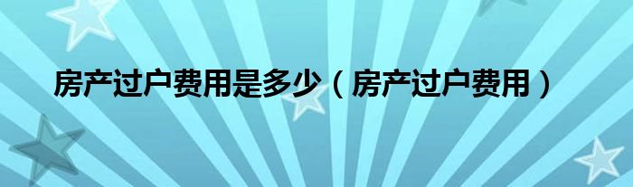 房產(chǎn)過戶費用是多少（房產(chǎn)過戶費用）