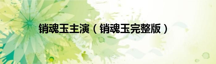 銷(xiāo)魂玉主演（銷(xiāo)魂玉完整版）
