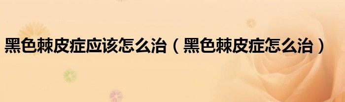 黑色棘皮癥應(yīng)該怎么治（黑色棘皮癥怎么治）