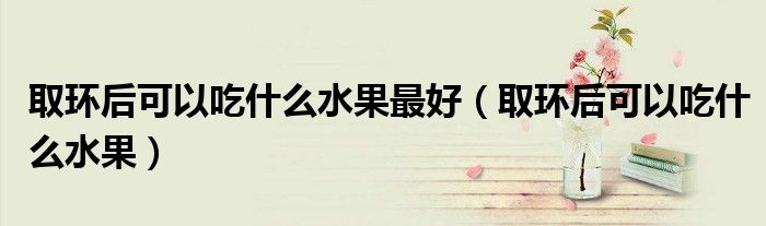 取環(huán)后可以吃什么水果最好（取環(huán)后可以吃什么水果）