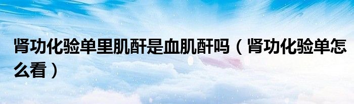 腎功化驗(yàn)單里肌酐是血肌酐嗎（腎功化驗(yàn)單怎么看）