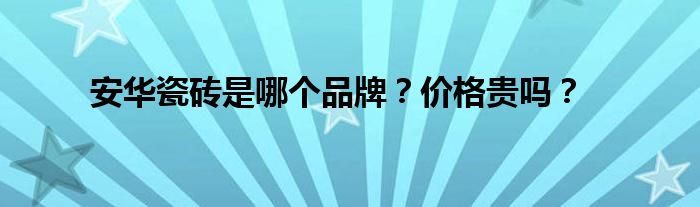 安華瓷磚是哪個(gè)品牌？價(jià)格貴嗎？