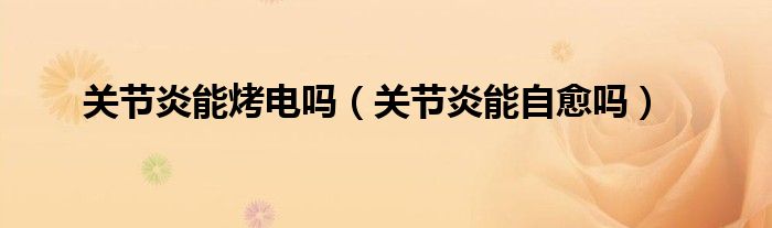 關(guān)節(jié)炎能烤電嗎（關(guān)節(jié)炎能自愈嗎）