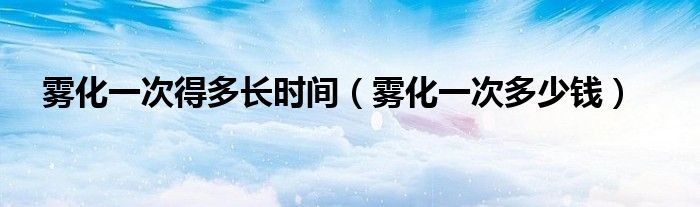 霧化一次得多長時間（霧化一次多少錢）