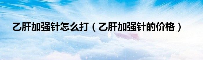 乙肝加強(qiáng)針怎么打（乙肝加強(qiáng)針的價(jià)格）