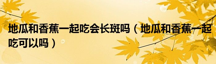 地瓜和香蕉一起吃會長斑嗎(地瓜和香蕉一起吃可以嗎)
