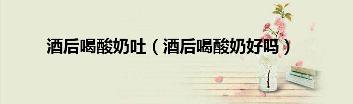 酒后喝酸奶吐（酒后喝酸奶好嗎）