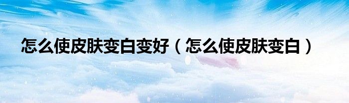 怎么使皮膚變白變好（怎么使皮膚變白）