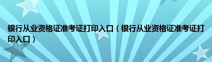 銀行從業(yè)資格證準(zhǔn)考證打印入口（銀行從業(yè)資格證準(zhǔn)考證打印入口）