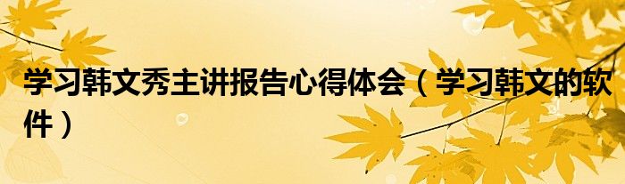 學(xué)習(xí)韓文秀主講報(bào)告心得體會(huì)（學(xué)習(xí)韓文的軟件）