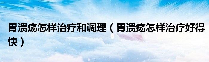 胃潰瘍怎樣治療和調理（胃潰瘍怎樣治療好得快）