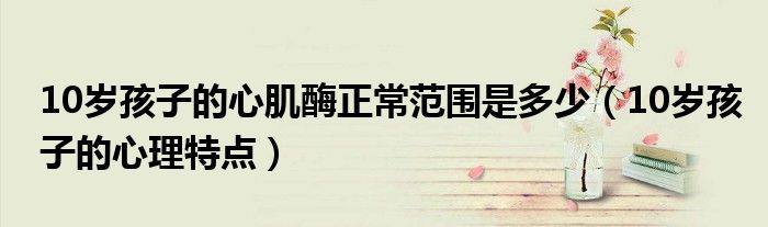 10歲孩子的心肌酶正常范圍是多少（10歲孩子的心理特點）