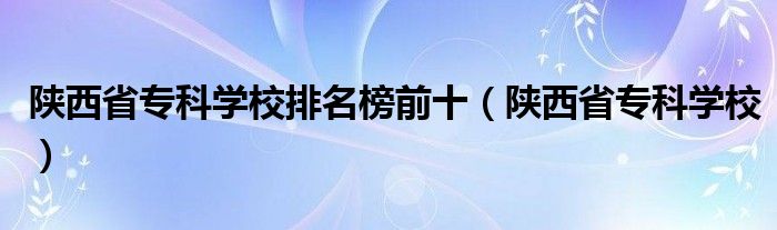 陜西省?？茖W校排名榜前十（陜西省?？茖W校）