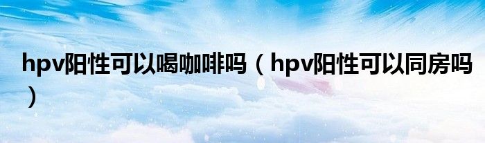 hpv陽(yáng)性可以喝咖啡嗎（hpv陽(yáng)性可以同房嗎）