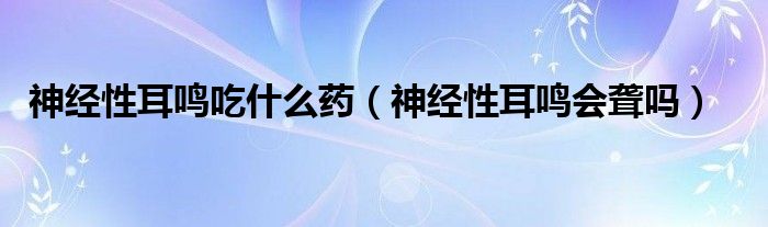 神經(jīng)性耳鳴吃什么藥（神經(jīng)性耳鳴會聾嗎）