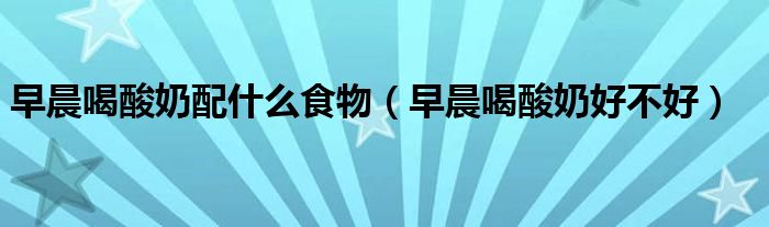 早晨喝酸奶配什么食物（早晨喝酸奶好不好）