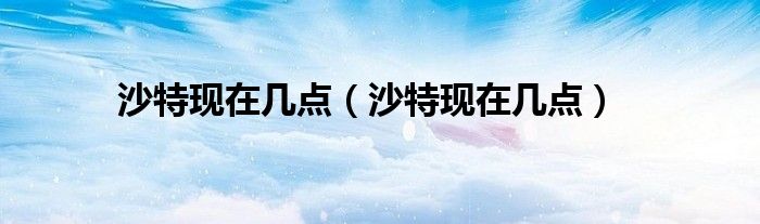 沙特現(xiàn)在幾點(diǎn)（沙特現(xiàn)在幾點(diǎn)）