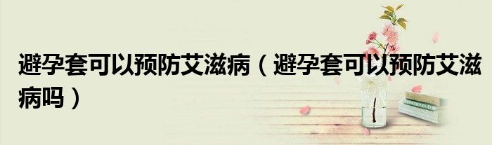 避孕套可以預(yù)防艾滋?。ū茉刑卓梢灶A(yù)防艾滋病嗎）