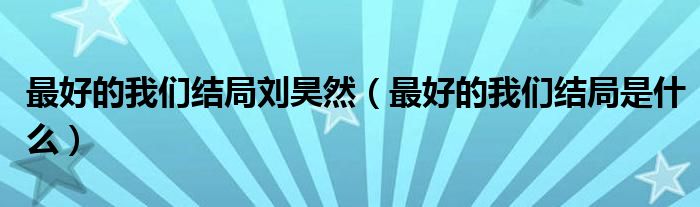 最好的我們結(jié)局劉昊然（最好的我們結(jié)局是什么）